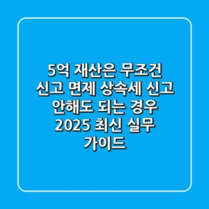 "5억 재산은 무조건 신고 면제?", 상속세 신고 안해도 되는 경우 2025 최신 실무 가이드