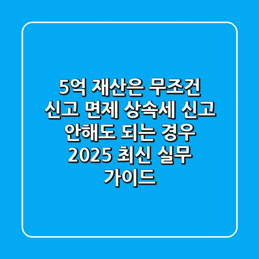 "5억 재산은 무조건 신고 면제?", 상속세 신고 안해도 되는 경우 2025 최신 실무 가이드